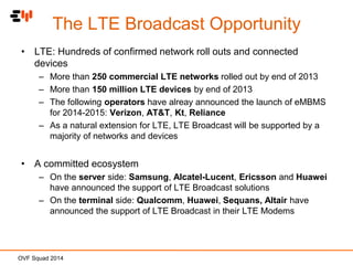 The LTE Broadcast Opportunity
• LTE: Hundreds of confirmed network roll outs and connected
devices
– More than 250 commercial LTE networks rolled out by end of 2013
– More than 150 million LTE devices by end of 2013
– The following operators have alreay announced the launch of eMBMS
for 2014-2015: Verizon, AT&T, Kt, Reliance
– As a natural extension for LTE, LTE Broadcast will be supported by a
majority of networks and devices

• A committed ecosystem
– On the server side: Samsung, Alcatel-Lucent, Ericsson and Huawei
have announced the support of LTE Broadcast solutions
– On the terminal side: Qualcomm, Huawei, Sequans, Altair have
announced the support of LTE Broadcast in their LTE Modems

OVF Squad 2014

 