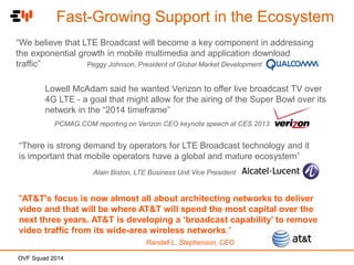 Fast-Growing Support in the Ecosystem
“We believe that LTE Broadcast will become a key component in addressing
the exponential growth in mobile multimedia and application download
traffic”
Peggy Johnson, President of Global Market Development
Lowell McAdam said he wanted Verizon to offer live broadcast TV over
4G LTE - a goal that might allow for the airing of the Super Bowl over its
network in the “2014 timeframe”
PCMAG.COM reporting on Verizon CEO keynote speech at CES 2013

“There is strong demand by operators for LTE Broadcast technology and it
is important that mobile operators have a global and mature ecosystem”
Alain Biston, LTE Business Unit Vice President

"AT&T's focus is now almost all about architecting networks to deliver
video and that will be where AT&T will spend the most capital over the
next three years. AT&T is developing a ‘broadcast capability’ to remove
video traffic from its wide-area wireless networks.“
Randall L. Stephenson, CEO
OVF Squad 2014

 
