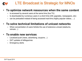 LTE Broadcast is Strategic for MNOs
• To optimize network ressources when the same content
– is accessed by several users at the same time (live TV)
– Is downloaded by numerous users in a short time (OS upgrades, newspapers, etc)
– can be preloaded instead of being accessed real-time (highly popular videos, …)

• To solve technical limitations of unicast networks
– When concentration of users forbids the use of extensive unicast (stadiums,
venues…)

• To enable new services
– Localized push (news, advertising, coupons…)
– 24/7 updates of eMagazines
– Emergency alerts

OVF Squad 2014

 
