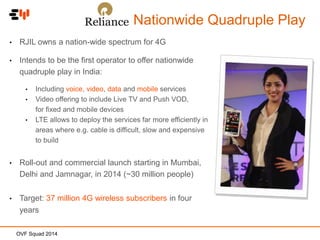 Nationwide Quadruple Play
•

RJIL owns a nation-wide spectrum for 4G

•

Intends to be the first operator to offer nationwide
quadruple play in India:
•
•
•

Including voice, video, data and mobile services
Video offering to include Live TV and Push VOD,
for fixed and mobile devices
LTE allows to deploy the services far more efficiently in
areas where e.g. cable is difficult, slow and expensive
to build

•

Roll-out and commercial launch starting in Mumbai,
Delhi and Jamnagar, in 2014 (~30 million people)

•

Target: 37 million 4G wireless subscribers in four
years
OVF Squad 2014

 