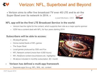 Verizon: NFL, Superbowl and Beyond
« Verizon aims to offer live broadcast TV over 4G LTE and to air the
Super Bowl over its network in 2014. »
Lowell McAdam, CEO

NFL app will be the first LTE Broadcast Service in the world:
•

Verizon has the rights for the content, which supports their role as a major sports sponsor

•

VZW has a content deal with NFL; for four years starting 2014

Subscribers will be able to access:
•
•

Home-market feeds of NFL games

•

The Super Bowl

•

Local games produced by CBS and Fox

•

NFL Network content (more than 4,000 hours)

•

NFL RedZone content (touchdowns etc. highlights)

•

•

All playoff games

All above included in monthly subscription, $5 / month

Verizon has defined a multi-app framework
•

Separate apps for e.g. NFL, NHL, etc. content

OVF Squad 2014

7

 