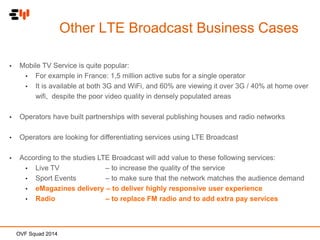 Other LTE Broadcast Business Cases
•

Mobile TV Service is quite popular:
• For example in France: 1,5 million active subs for a single operator
• It is available at both 3G and WiFi, and 60% are viewing it over 3G / 40% at home over
wifi, despite the poor video quality in densely populated areas

•

Operators have built partnerships with several publishing houses and radio networks

•

Operators are looking for differentiating services using LTE Broadcast

•

According to the studies LTE Broadcast will add value to these following services:
• Live TV
– to increase the quality of the service
• Sport Events
– to make sure that the network matches the audience demand
• eMagazines delivery – to deliver highly responsive user experience
• Radio
– to replace FM radio and to add extra pay services

OVF Squad 2014

 