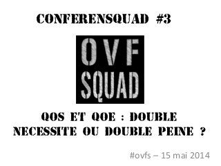 Conferensquad #3
#ovfs – 15 mai 2014
QOS ET QOE : DOUBLE
NECESSITE OU DOUBLE PEINE ?
 
