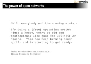 The power of open networks

Hello everybody out there using minix -	
 
!

I'm doing a (free) operating system
(just a hobby, won't be big and
professional like gnu) for 386(486) AT
clones. This has been brewing since
april, and is starting to get ready.
From: torvalds@klaava.Helsinki.FI
(Linus Benedict Torvalds)

 