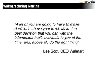 Walmart during Katrina

“A lot of you are going to have to make
decisions above your level. Make the
best decision that you can with the
information that’s available to you at the
time, and, above all, do the right thing”!
!

Lee Scot, CEO Walmart

 