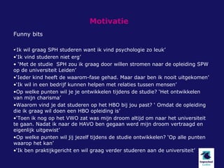 Motivatie
Funny bits

•‘Ik wil graag SPH studeren want ik vind psychologie zo leuk’
•‘Ik vind studeren niet erg’
• ‘Met de studie SPH zou ik graag door willen stromen naar de opleiding SPW
op de universiteit Leiden’
•‘Ieder kind heeft de waarom-fase gehad. Maar daar ben ik nooit uitgekomen’
•‘Ik wil in een bedrijf kunnen helpen met relaties tussen mensen’
•Op welke punten wil je je ontwikkelen tijdens de studie? ‘Het ontwikkelen
van mijn charisma’
•Waarom vind je dat studeren op het HBO bij jou past? ‘ Omdat de opleiding
die ik graag wil doen een HBO opleiding is’
•‘Toen ik nog op het VWO zat was mijn droom altijd om naar het universiteit
te gaan. Nadat ik naar de HAVO ben gegaan werd mijn droom vertraagd en
eigenlijk uitgewist’
•Op welke punten wil jij jezelf tijdens de studie ontwikkelen? ‘Op alle punten
waarop het kan’
•‘Ik ben praktijkgericht en wil graag verder studeren aan de universiteit’
 