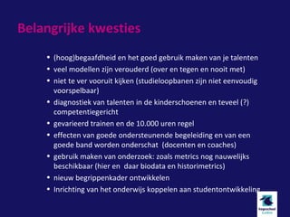 Belangrijke kwesties
    • (hoog)begaafdheid en het goed gebruik maken van je talenten
    • veel modellen zijn verouderd (over en tegen en nooit met)
    • niet te ver vooruit kijken (studieloopbanen zijn niet eenvoudig
      voorspelbaar)
    • diagnostiek van talenten in de kinderschoenen en teveel (?)
      competentiegericht
    • gevarieerd trainen en de 10.000 uren regel
    • effecten van goede ondersteunende begeleiding en van een
      goede band worden onderschat (docenten en coaches)
    • gebruik maken van onderzoek: zoals metrics nog nauwelijks
      beschikbaar (hier en daar biodata en historimetrics)
    • nieuw begrippenkader ontwikkelen
    • Inrichting van het onderwijs koppelen aan studentontwikkeling
 