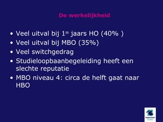 De werkelijkheid


• Veel uitval bij 1ste jaars HO (40% )
• Veel uitval bij MBO (35%)
• Veel switchgedrag
• Studieloopbaanbegeleiding heeft een
  slechte reputatie
• MBO niveau 4: circa de helft gaat naar
  HBO
 