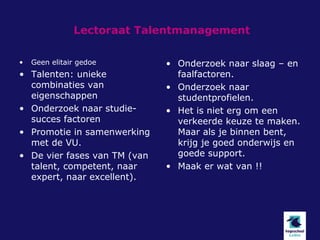 Lectoraat Talentmanagement

•   Geen elitair gedoe        • Onderzoek naar slaag – en
• Talenten: unieke              faalfactoren.
  combinaties van             • Onderzoek naar
  eigenschappen                 studentprofielen.
• Onderzoek naar studie-      • Het is niet erg om een
  succes factoren               verkeerde keuze te maken.
• Promotie in samenwerking      Maar als je binnen bent,
  met de VU.                    krijg je goed onderwijs en
• De vier fases van TM (van     goede support.
  talent, competent, naar     • Maak er wat van !!
  expert, naar excellent).
 