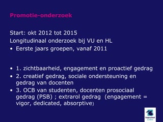 Promotie-onderzoek


Start: okt 2012 tot 2015
Longitudinaal onderzoek bij VU en HL
• Eerste jaars groepen, vanaf 2011


• 1. zichtbaarheid, engagement en proactief gedrag
• 2. creatief gedrag, sociale ondersteuning en
  gedrag van docenten
• 3. OCB van studenten, docenten prosociaal
  gedrag (PSB) ; extrarol gedrag (engagement =
  vigor, dedicated, absorptive)
 