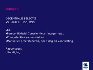 Aanpak


DECENTRALE SELECTIE
•Studielink, HBO, BSS

LSS:
•Persoonlijkheid:Conscientieus, integer, etc…
•Competenties:samenwerken
•Motivatie: proefstuderen, open dag en voorlichting

Rapportages
Uitnodiging
 