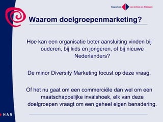 Waarom doelgroepenmarketing?Hoe kan een organisatie beter aansluiting vinden bij ouderen, bij kids en jongeren, of bij nieuwe Nederlanders? De minor Diversity Marketing focust op deze vraag. Of het nu gaat om een commerciële dan wel om een maatschappelijke invalshoek, elk van deze doelgroepen vraagt om een geheel eigen benadering.