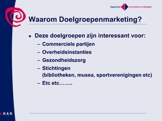 Waarom Doelgroepenmarketing? Deze doelgroepen zijn interessant voor: Commerciele partijenOverheidsinstantiesGezondheidszorg Stichtingen (bibliotheken, musea, sportverenigingen etc)Etc etc…….. 