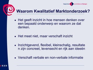 Waarom Kwalitatief Marktonderzoek? Het geeft inzicht in hoe mensen denken over een bepaald onderwerp en waarom ze dat denken. Het meet niet, maar verschaft inzichtInzichtgevend, flexibel, kleinschalig, resultaten zijn concreet, levensecht en rijk aan ideeënVerschaft verbale en non-verbale informatie