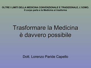 OLTRE I LIMITI DELLA MEDICINA CONVENZIONALE E TRADIZIONALE, L’UOMO.
Il corpo parla e la Medicina si trasforma
Trasformare la MedicinaTrasformare la Medicina
è davvero possibileè davvero possibile
Dott. Lorenzo Paride Capello
 