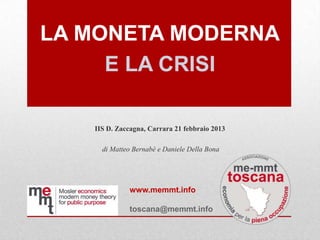 LA MONETA MODERNA
     E LA CRISI

   IIS D. Zaccagna, Carrara 21 febbraio 2013

     di Matteo Bernabè e Daniele Della Bona




             www.memmt.info

             toscana@memmt.info
 
