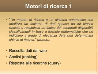 Motori di ricerca 1 “ Un motore di ricerca è un sistema automatico che analizza un insieme di dati spesso da lui stesso raccolti e restituisce un indice dei contenuti disponibili classificandoli in base a formule matematiche che ne indichino il grado di rilevanza data una determinata chiave di ricerca. ”  (Wikipedia) Raccolta dati dal web Analisi (ranking) Risposta alle ricerche (query) 