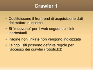 Crawler 1 Costituiscono il front-end di acquisizione dati del motore di ricerca Si “muovono” per il web seguendo i link ipertestuali Pagine non linkate non vengono indicizzate I singoli siti possono definire regole per l'accesso dei crawler (robots.txt) 