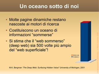 Un oceano sotto di noi Molte pagine dinamiche restano nascoste ai motori di ricerca Costituiscono un oceano di informazioni “sommerse” Si stima che il “web sommerso” (deep web) sia 500 volte più ampio del “web superficiale”! M.K. Bergman  “The Deep Web: Surfacing Hidden Value ” University of Michigan, 2001 