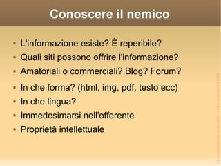 Conoscere il nemico L'informazione esiste? È reperibile? Quali siti possono offrire l'informazione? Amatoriali o commerciali? Blog? Forum? In che forma? (html, img, pdf, testo ecc) In che lingua? Immedesimarsi nell'offerente Proprietà intellettuale 