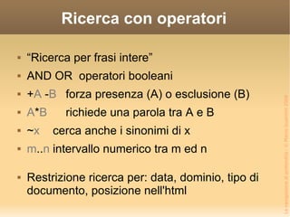 Ricerca con operatori “Ricerca per frasi intere” AND OR  operatori booleani + A  - B forza presenza (A) o esclusione (B) A * B richiede una parola tra A e B ~ x cerca anche i sinonimi di x m .. n intervallo numerico tra m ed n Restrizione ricerca per: data, dominio, tipo di documento, posizione nell'html 