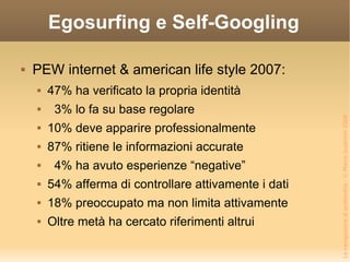 Egosurfing e Self-Googling PEW internet & american life style 2007: 47% ha verificato la propria identità 3% lo fa su base regolare 10% deve apparire professionalmente 87% ritiene le informazioni accurate 4% ha avuto esperienze “negative” 54% afferma di controllare attivamente i dati 18% preoccupato ma non limita attivamente Oltre metà ha cercato riferimenti altrui 