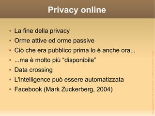 Privacy online La fine della privacy Orme attive ed orme passive Ciò che era pubblico prima lo è anche ora... ...ma è molto più “disponibile” Data crossing L'intelligence può essere automatizzata Facebook (Mark Zuckerberg, 2004) 