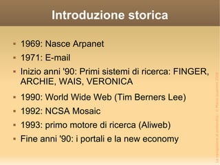 Introduzione storica 1969: Nasce Arpanet 1971: E-mail Inizio anni '90: Primi sistemi di ricerca: FINGER, ARCHIE, WAIS, VERONICA 1990: World Wide Web (Tim Berners Lee) 1992: NCSA Mosaic 1993: primo motore di ricerca (Aliweb) Fine anni '90: i portali e la new economy 