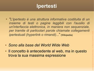Ipertesti “ L'ipertesto è una struttura informativa costituita di un insieme di testi o pagine leggibili con l'ausilio di un'interfaccia elettronica, in maniera non sequenziale, per tramite di particolari parole chiamate collegamenti ipertestuali (hyperlink o rimandi) ... ”  (Wikipedia) Sono alla base del World Wide Web Il concetto è antecedente al web, ma in questo trova la sua massima espressione  