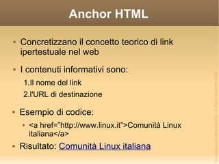 Anchor HTML I contenuti informativi sono: Il nome del link l'URL di destinazione Concretizzano il concetto teorico di link ipertestuale nel web Esempio di codice: <a href=”http://www.linux.it”>Comunità Linux italiana</a> Risultato:  Comunità Linux italiana 