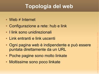 Topologia del web Web ≠ Internet Configurazione a rete: hub e link I link sono unidirezionali Link entranti e link uscenti Ogni pagina web è indipendente e può essere puntata direttamente da un URL Poche pagine sono molto linkate Moltissime sono poco linkate 