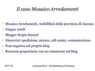 Il caso Mosaico Arredamenti


    Mosaico Arredamenti, mobilificio della provincia di Ancona

    Giugno 2008

    Blogger Sergio Sarnari

    Disservizi: spedizione, misure, call center, comunicazione.

    Post negativo sul proprio blog

    Reazione proprietario con un commento sul blog



    26/11/12          Leonardo Ricci – Dal Marketing al Societing
 