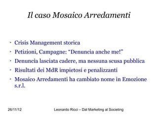 Il caso Mosaico Arredamenti



    Crisis Management storica

    Petizioni, Campagne: “Denuncia anche me!”

    Denuncia lasciata cadere, ma nessuna scusa pubblica

    Risultati dei MdR impietosi e penalizzanti

    Mosaico Arredamenti ha cambiato nome in Emozione
    s.r.l.



26/11/12            Leonardo Ricci – Dal Marketing al Societing
 