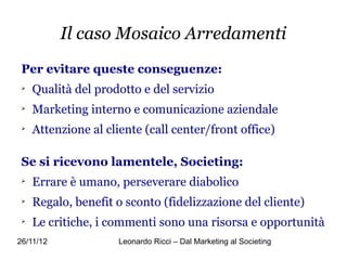 Il caso Mosaico Arredamenti
 Per evitare queste conseguenze:
 
     Qualità del prodotto e del servizio
 
     Marketing interno e comunicazione aziendale
 
     Attenzione al cliente (call center/front office)

 Se si ricevono lamentele, Societing:
 
     Errare è umano, perseverare diabolico
 
     Regalo, benefit o sconto (fidelizzazione del cliente)
 
     Le critiche, i commenti sono una risorsa e opportunità
26/11/12              Leonardo Ricci – Dal Marketing al Societing
 