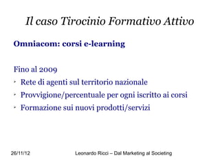 Il caso Tirocinio Formativo Attivo
 Omniacom: corsi e-learning


 Fino al 2009
 
     Rete di agenti sul territorio nazionale
 
     Provvigione/percentuale per ogni iscritto ai corsi
 
     Formazione sui nuovi prodotti/servizi




26/11/12             Leonardo Ricci – Dal Marketing al Societing
 