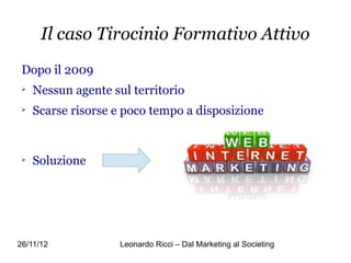 Il caso Tirocinio Formativo Attivo
 Dopo il 2009
 
     Nessun agente sul territorio
 
     Scarse risorse e poco tempo a disposizione


 
     Soluzione




26/11/12             Leonardo Ricci – Dal Marketing al Societing
 