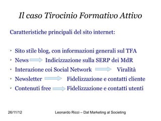 Il caso Tirocinio Formativo Attivo
 Caratteristiche principali del sito internet:


 
     Sito stile blog, con informazioni generali sul TFA
 
     News         Indicizzazione sulla SERP dei MdR
 
     Interazione coi Social Network                        Viralità
 
     Newsletter              Fidelizzazione e contatti cliente
 
     Contenuti free          Fidelizzazione e contatti utenti



26/11/12              Leonardo Ricci – Dal Marketing al Societing
 