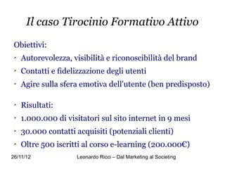 Il caso Tirocinio Formativo Attivo
 Obiettivi:
 
     Autorevolezza, visibilità e riconoscibilità del brand
 
     Contatti e fidelizzazione degli utenti
 
     Agire sulla sfera emotiva dell'utente (ben predisposto)

 
     Risultati:
 
     1.000.000 di visitatori sul sito internet in 9 mesi
 
     30.000 contatti acquisiti (potenziali clienti)
 
     Oltre 500 iscritti al corso e-learning (200.000€)
26/11/12             Leonardo Ricci – Dal Marketing al Societing
 