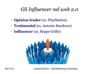 Gli Influencer nel web 2.0
     
           Opinion leader (es. PlayStation)
     
           Testimonial (es. Antonio Banderas)
     
           Influencer (es. Beppe Grillo)




26/11/12               Leonardo Ricci – Dal Marketing al Societing
 