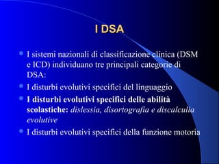 I DSAI DSA
 I sistemi nazionali di classificazione clinica (DSM
e ICD) individuano tre principali categorie di
DSA:
 I disturbi evolutivi specifici del linguaggio
 I disturbi evolutivi specifici delle abilità
scolastiche: dislessia, disortografia e discalculia
evolutive
 I disturbi evolutivi specifici della funzione motoria
 