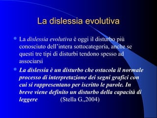 La dislessia evolutivaLa dislessia evolutiva
 La dislessia evolutiva è oggi il disturbo più
conosciuto dell’intera sottocategoria, anche se
questi tre tipi di disturbi tendono spesso ad
associarsi
 La dislessia è un disturbo che ostacola il normale
processo di interpretazione dei segni grafici con
cui si rappresentano per iscritto le parole. In
breve viene definito un disturbo della capacità di
leggere (Stella G.,2004)
 