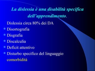 La dislessia è una disabilità specifica
dell’apprendimento.
Dislessia circa 80% dei DA
Disortografia
Disgrafia
Discalculia
Deficit attentivo
Disturbo specifico del linguaggio
comorbidità
 