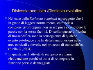 Dislessia acquisita /Disslesia evolutivaDislessia acquisita /Disslesia evolutiva
 Nel caso della Dislessia acquisita un soggetto che è
in grado di leggere normalmente, comincia a
compiere errori oppure non riesce più a riconoscere le
parole con la stessa facilità. Di solito,queste difficoltà
di transcodifica sono la conseguenza di qualche
evento patologico che ha determinato lesioni nelle
aree corticali coinvolte nel processo di transcodifica
(Stella G.,2004)
 In questi casi l’attività di recupero si chiama:
rieducazione perché si tratta di reintegrare la
funzione persa o danneggiata
 