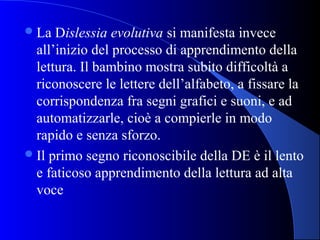 La Dislessia evolutiva si manifesta invece
all’inizio del processo di apprendimento della
lettura. Il bambino mostra subito difficoltà a
riconoscere le lettere dell’alfabeto, a fissare la
corrispondenza fra segni grafici e suoni, e ad
automatizzarle, cioè a compierle in modo
rapido e senza sforzo.
Il primo segno riconoscibile della DE è il lento
e faticoso apprendimento della lettura ad alta
voce
 
