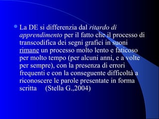 La DE si differenzia dal ritardo di
apprendimento per il fatto che il processo di
transcodifica dei segni grafici in suoni
rimane un processo molto lento e faticoso
per molto tempo (per alcuni anni, e a volte
per sempre), con la presenza di errori
frequenti e con la conseguente difficoltà a
riconoscere le parole presentate in forma
scritta (Stella G.,2004)
 