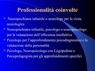Professionalità coinvolte
 Neuropsichiatra infantile o neurologo per la visita
neurologica
 Neuropsichiatra infantile, psicologo o neuropsicologo
per la valutazione dell’efficienza intellettiva
 Psicologo per l’approfondimento psicodiagnostico e la
valutazione della personalità
 Psicologo, Neuropsicologo con Logopedista e
Psicopedagogista per gli approfondimenti specifici
 