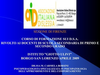 SEZIONE DI FIRENZE
CORSO DI FORMAZIONE SUI D.S.A.
RIVOLTO AI DOCENTI DI SCUOLA SECONDARIA DI PRIMO E
SECONDO GRADO
ISTITUTO ”GIOTTO ULIVI”
BORGO SAN LORENZO APRILE 2009
DR.SSA M. CARMELA BORSINI
PSICOPEDAGOGISTA SPECIALIZZATA IN PSICOPATOLOGIA
DELL’APPRENDIMENTO E DEL COMPORTAMENTO
 