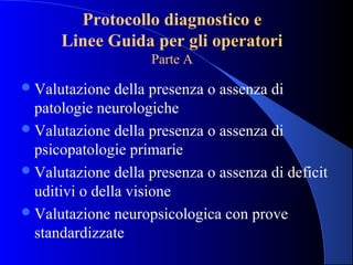 Protocollo diagnostico e
Linee Guida per gli operatori
Parte A
Valutazione della presenza o assenza di
patologie neurologiche
Valutazione della presenza o assenza di
psicopatologie primarie
Valutazione della presenza o assenza di deficit
uditivi o della visione
Valutazione neuropsicologica con prove
standardizzate
 