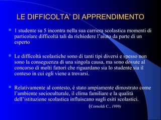 LE DIFFICOLTA’ DI APPRENDIMENTOLE DIFFICOLTA’ DI APPRENDIMENTO
 1 studente su 5 incontra nella sua carriera scolastica momenti di
particolare difficoltà tali da richiedere l’aiuto da parte di un
esperto
 Le difficoltà scolastiche sono di tanti tipi diversi e spesso non
sono la conseguenza di una singola causa, ma sono dovute al
concorso di molti fattori che riguardano sia lo studente sia il
conteso in cui egli viene a trovarsi.
 Relativamente al contesto, è stato ampiamente dimostrato come
l’ambiente socioculturale, il clima familiare e la qualità
dell’istituzione scolastica influiscano sugli esiti scolastici.
(Cornoldi C., 1999)
 