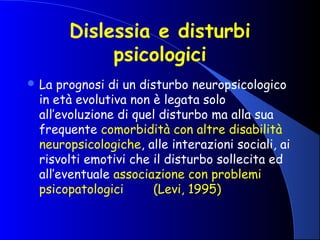 Dislessia e disturbi
psicologici
 La prognosi di un disturbo neuropsicologico
in età evolutiva non è legata solo
all’evoluzione di quel disturbo ma alla sua
frequente comorbidità con altre disabilità
neuropsicologiche, alle interazioni sociali, ai
risvolti emotivi che il disturbo sollecita ed
all’eventuale associazione con problemi
psicopatologici (Levi, 1995)
 